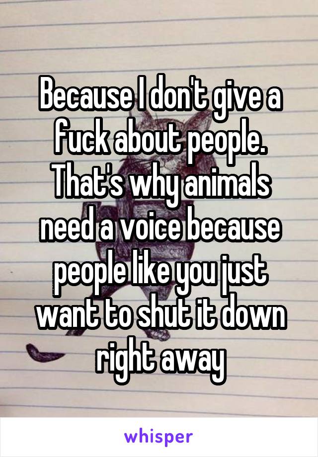 Because I don't give a fuck about people. That's why animals need a voice because people like you just want to shut it down right away