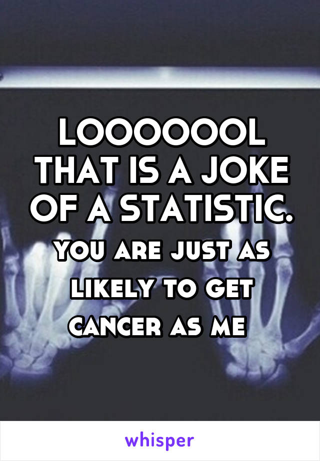 LOOOOOOL THAT IS A JOKE OF A STATISTIC. you are just as likely to get cancer as me 