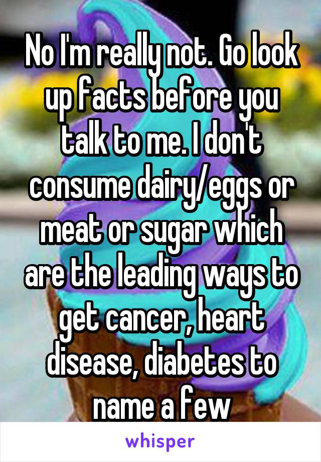 No I'm really not. Go look up facts before you talk to me. I don't consume dairy/eggs or meat or sugar which are the leading ways to get cancer, heart disease, diabetes to name a few