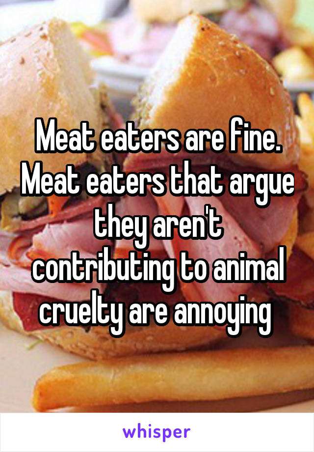 Meat eaters are fine. Meat eaters that argue they aren't contributing to animal cruelty are annoying 