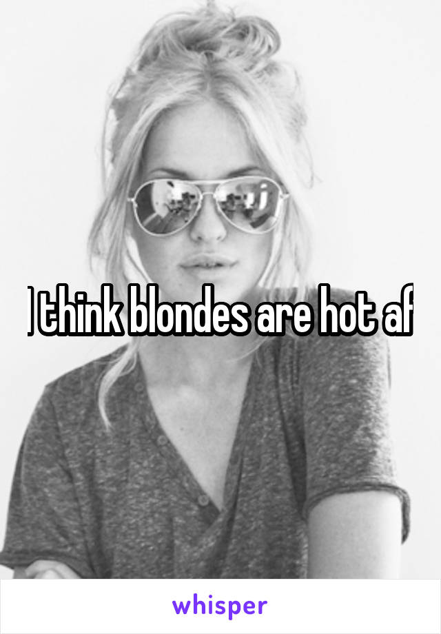 I think blondes are hot af