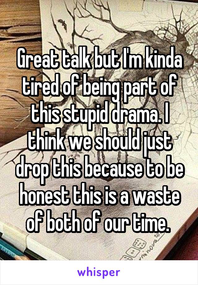 Great talk but I'm kinda tired of being part of this stupid drama. I think we should just drop this because to be honest this is a waste of both of our time. 