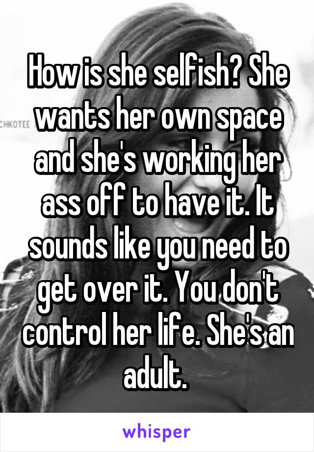 How is she selfish? She wants her own space and she's working her ass off to have it. It sounds like you need to get over it. You don't control her life. She's an adult. 