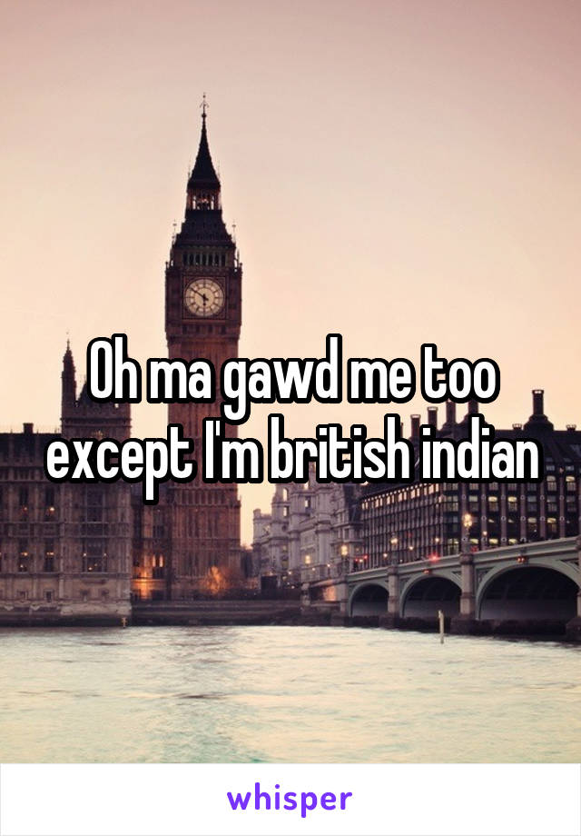 Oh ma gawd me too except I'm british indian