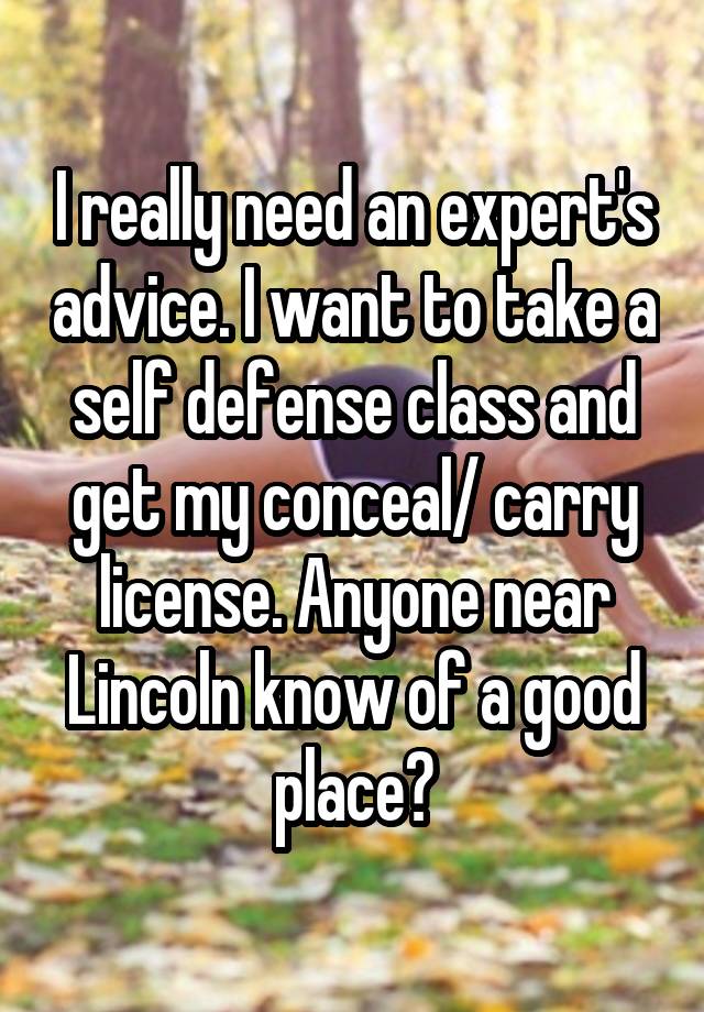 I really need an expert's advice. I want to take a self defense class and get my conceal/ carry license. Anyone near Lincoln know of a good place?