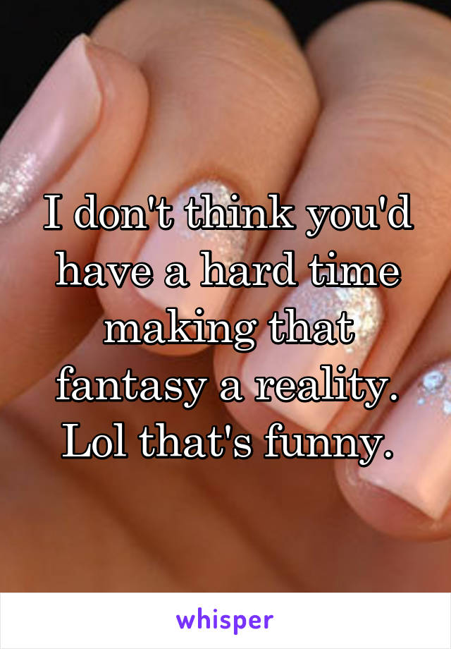 I don't think you'd have a hard time making that fantasy a reality. Lol that's funny.