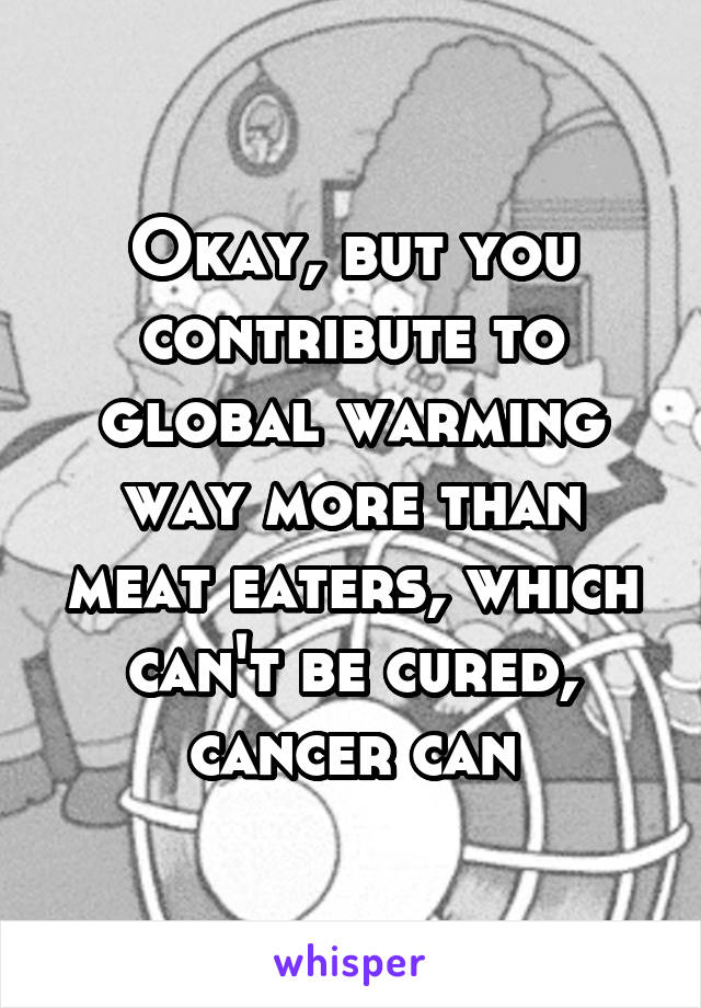 Okay, but you contribute to global warming way more than meat eaters, which can't be cured, cancer can