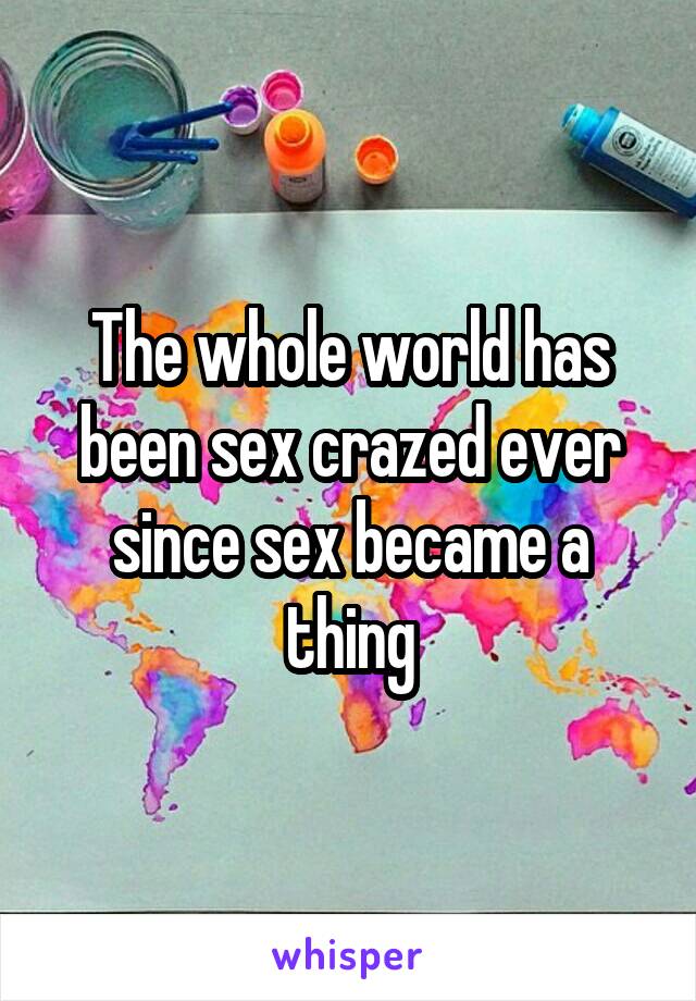 The whole world has been sex crazed ever since sex became a thing