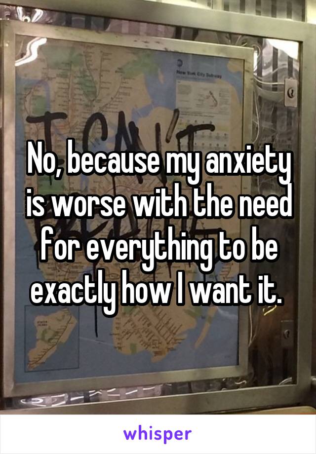 No, because my anxiety is worse with the need for everything to be exactly how I want it. 