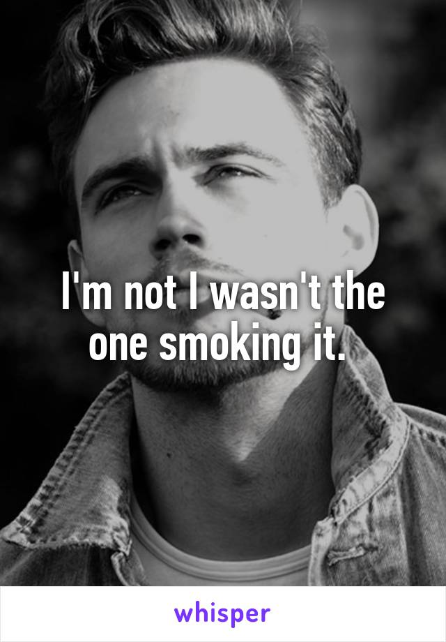 I'm not I wasn't the one smoking it. 