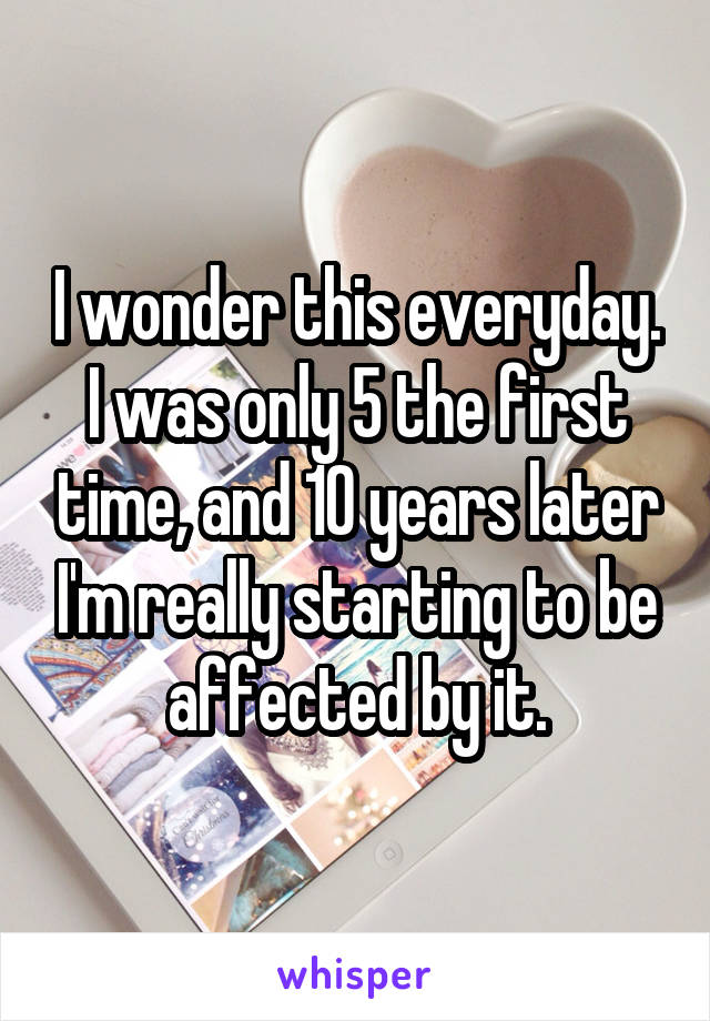 I wonder this everyday. I was only 5 the first time, and 10 years later I'm really starting to be affected by it.