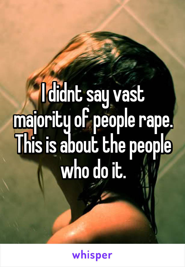 I didnt say vast majority of people rape. This is about the people who do it.