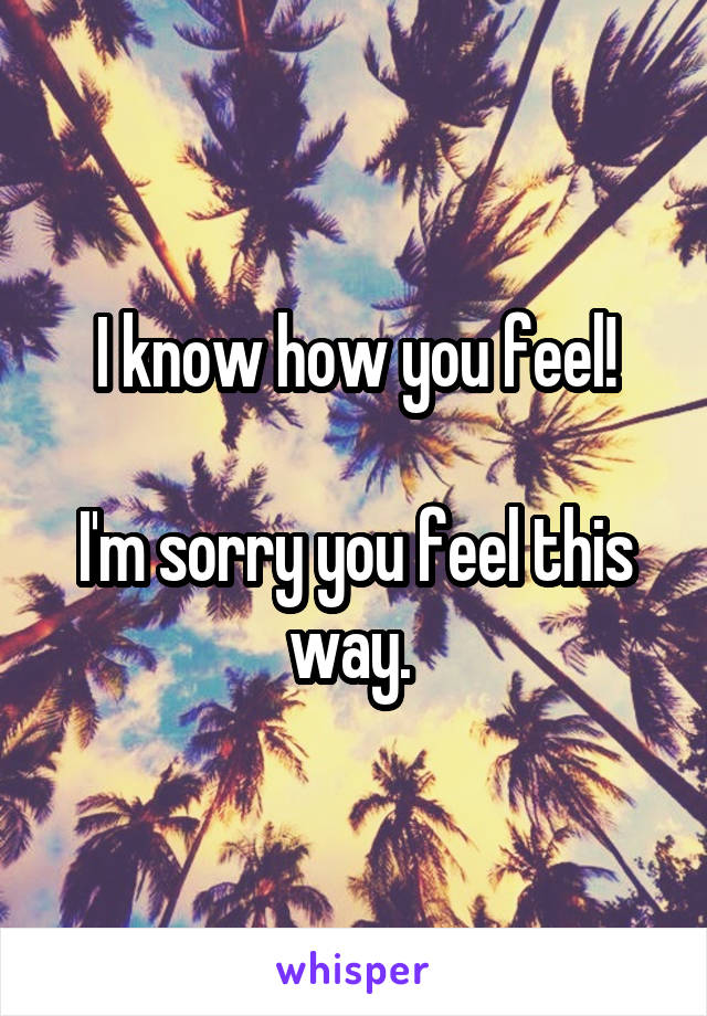 I know how you feel!

I'm sorry you feel this way. 