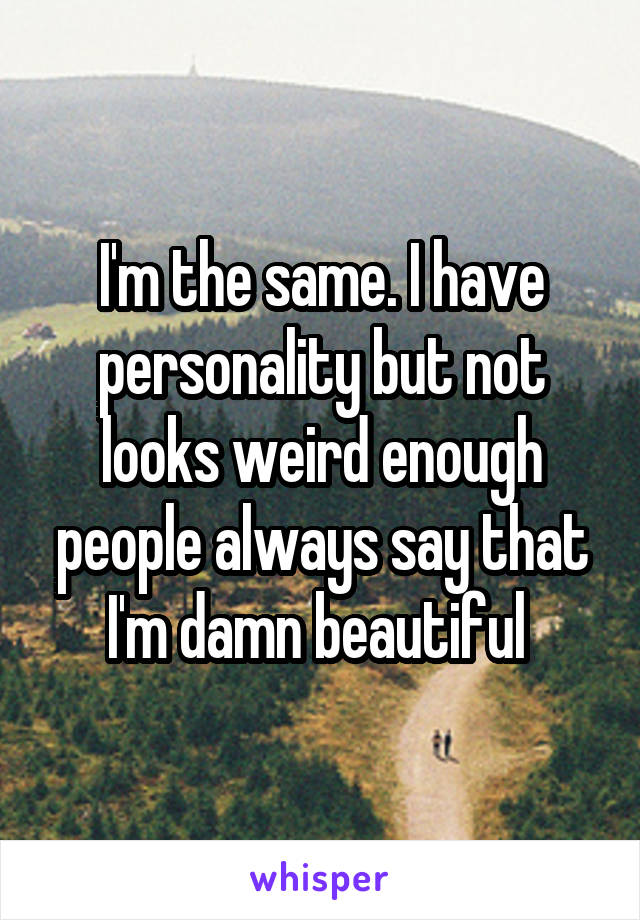 I'm the same. I have personality but not looks weird enough people always say that I'm damn beautiful 