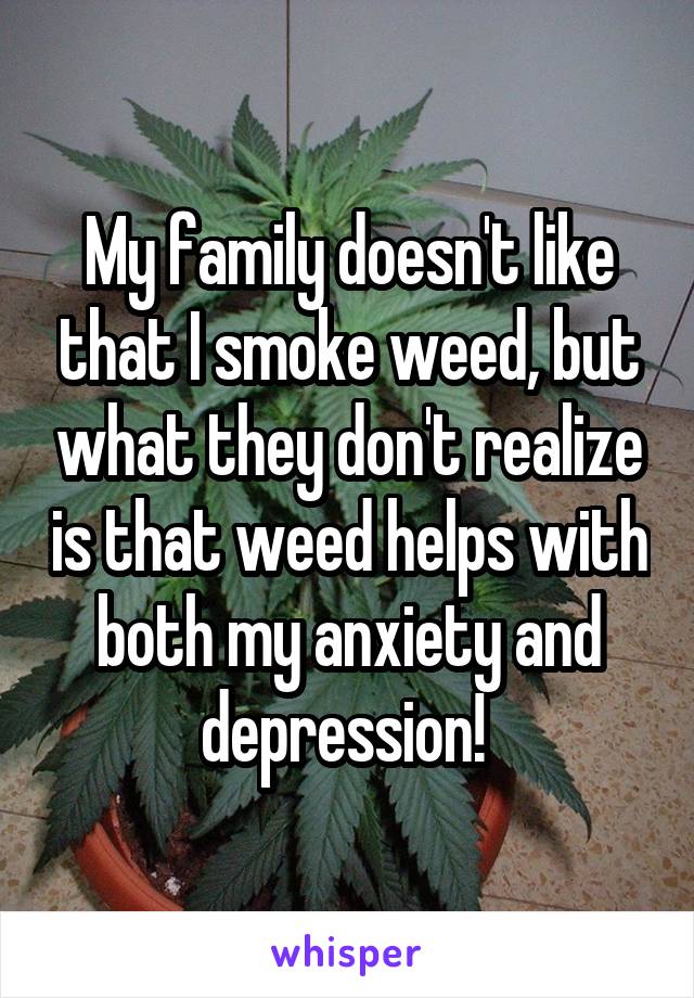 My family doesn't like that I smoke weed, but what they don't realize is that weed helps with both my anxiety and depression! 