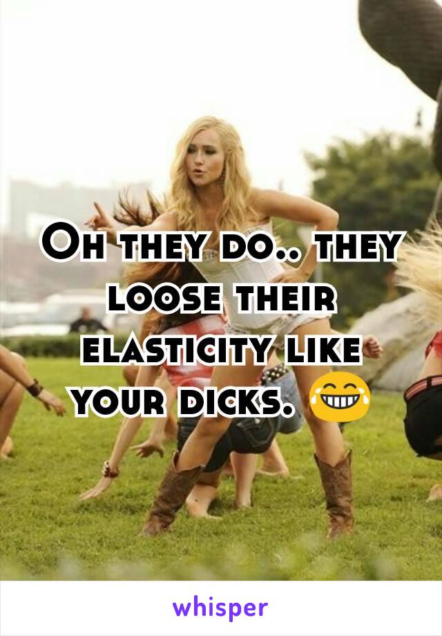 Oh they do.. they loose their elasticity like your dicks. 😂