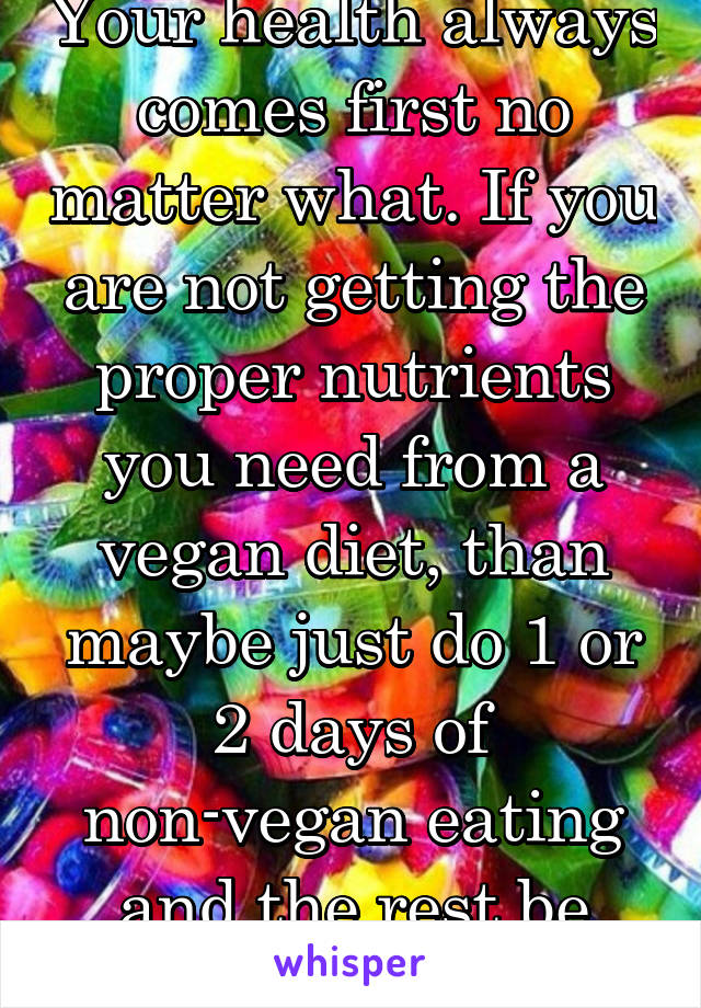 Your health always comes first no matter what. If you are not getting the proper nutrients you need from a vegan diet, than maybe just do 1 or 2 days of non-vegan eating and the rest be vegan days.