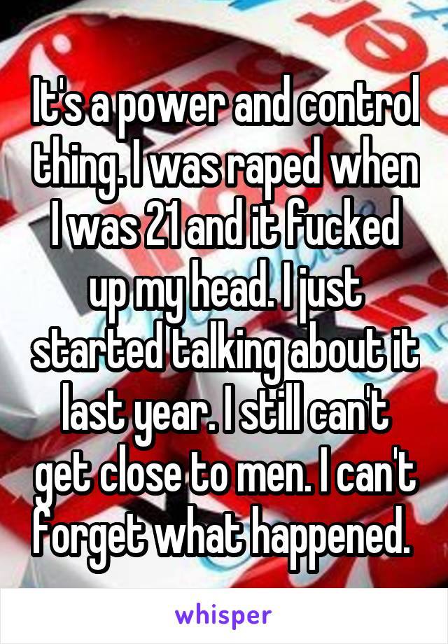 It's a power and control thing. I was raped when I was 21 and it fucked up my head. I just started talking about it last year. I still can't get close to men. I can't forget what happened. 