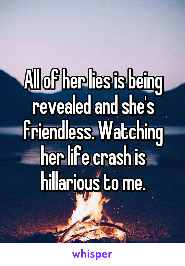 All of her lies is being revealed and she's friendless. Watching her life crash is hillarious to me.