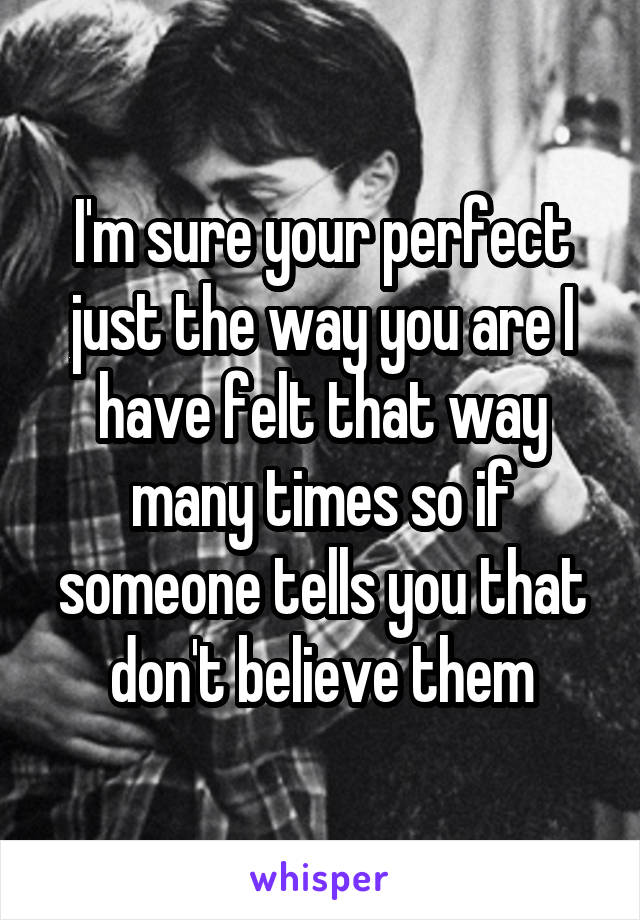 I'm sure your perfect just the way you are I have felt that way many times so if someone tells you that don't believe them