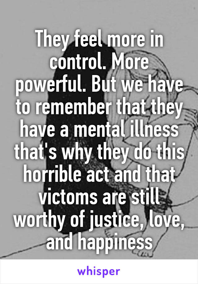 They feel more in control. More powerful. But we have to remember that they have a mental illness that's why they do this horrible act and that victoms are still worthy of justice, love, and happiness