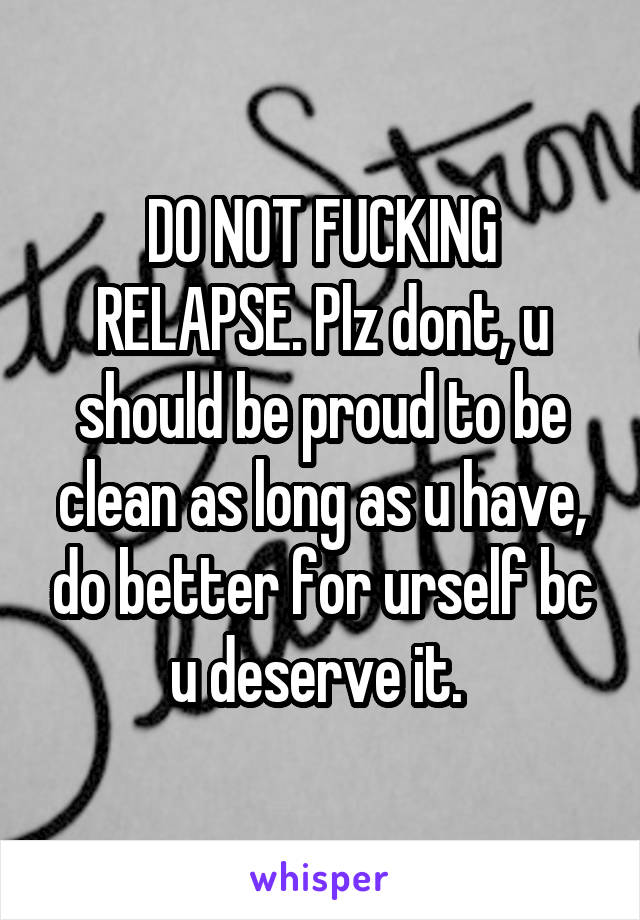 DO NOT FUCKING RELAPSE. Plz dont, u should be proud to be clean as long as u have, do better for urself bc u deserve it. 