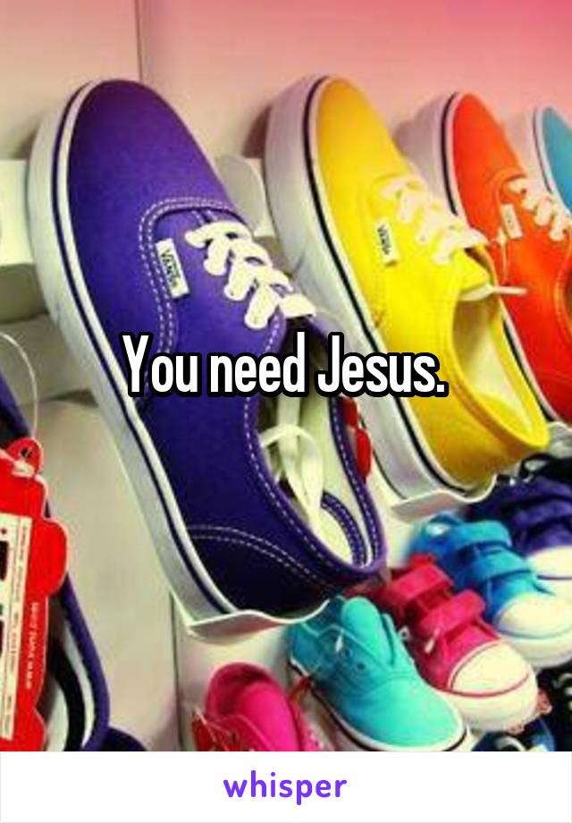 You need Jesus. 
