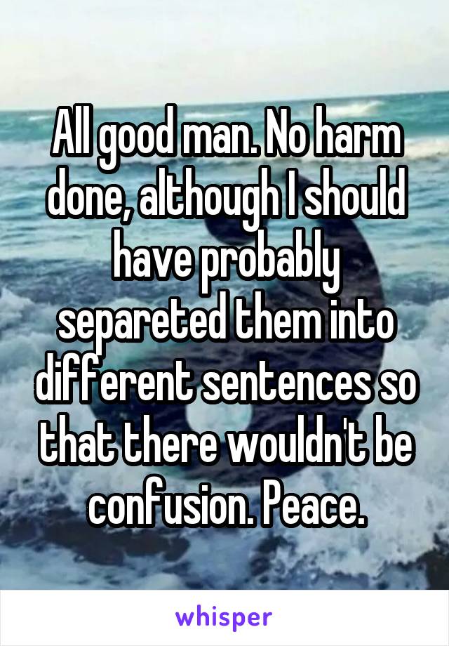 All good man. No harm done, although I should have probably separeted them into different sentences so that there wouldn't be confusion. Peace.