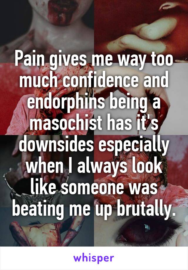 Pain gives me way too much confidence and endorphins being a masochist has it's downsides especially when I always look like someone was beating me up brutally.