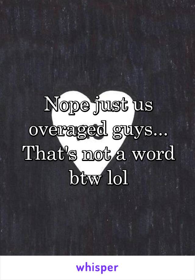 Nope just us overaged guys... That's not a word btw lol