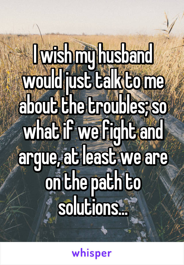 I wish my husband would just talk to me about the troubles; so what if we fight and argue, at least we are on the path to solutions...