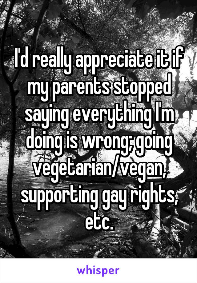 I'd really appreciate it if my parents stopped saying everything I'm doing is wrong; going vegetarian/vegan, supporting gay rights, etc.