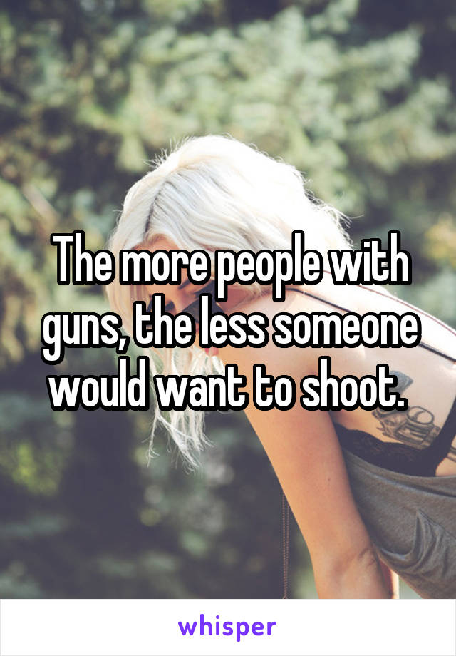 The more people with guns, the less someone would want to shoot. 