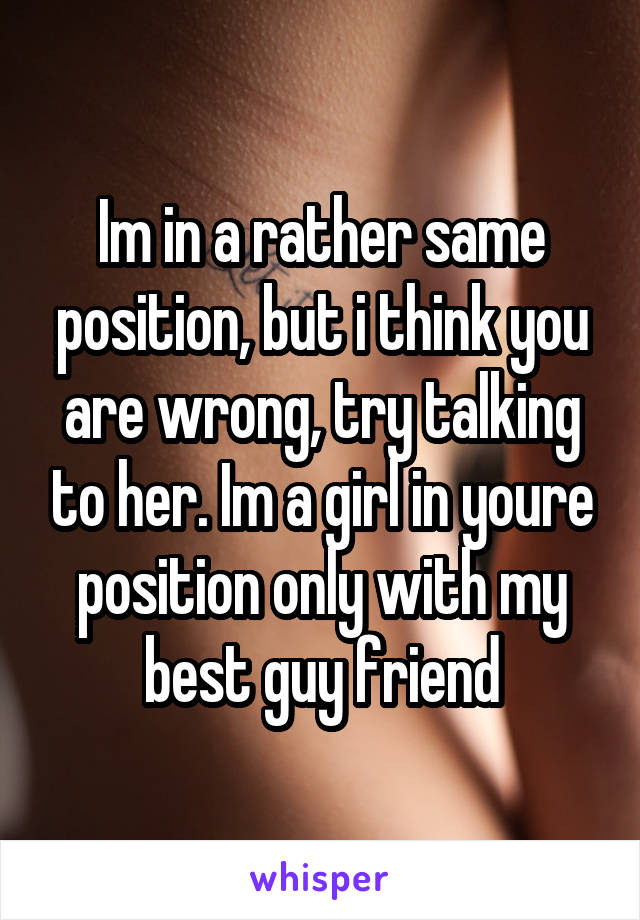 Im in a rather same position, but i think you are wrong, try talking to her. Im a girl in youre position only with my best guy friend