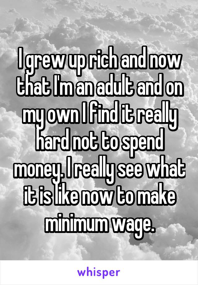 I grew up rich and now that I'm an adult and on my own I find it really hard not to spend money. I really see what it is like now to make minimum wage.