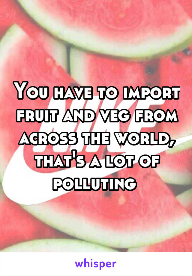 You have to import fruit and veg from across the world, that's a lot of polluting 