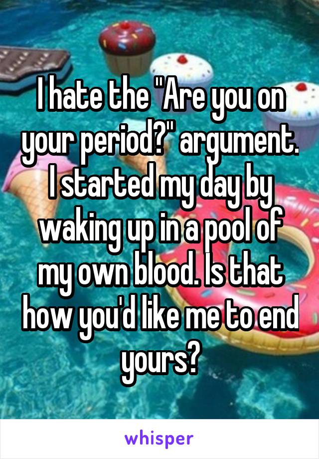 I hate the "Are you on your period?" argument. I started my day by waking up in a pool of my own blood. Is that how you'd like me to end yours?