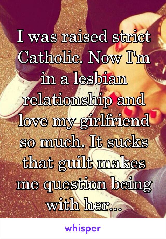 I was raised strict Catholic. Now I'm in a lesbian relationship and love my girlfriend so much. It sucks that guilt makes me question being with her...