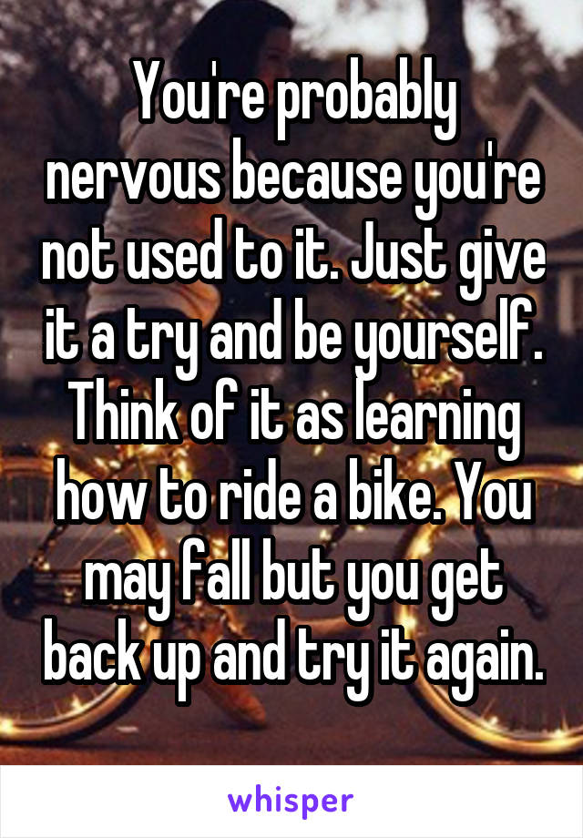 You're probably nervous because you're not used to it. Just give it a try and be yourself. Think of it as learning how to ride a bike. You may fall but you get back up and try it again. 