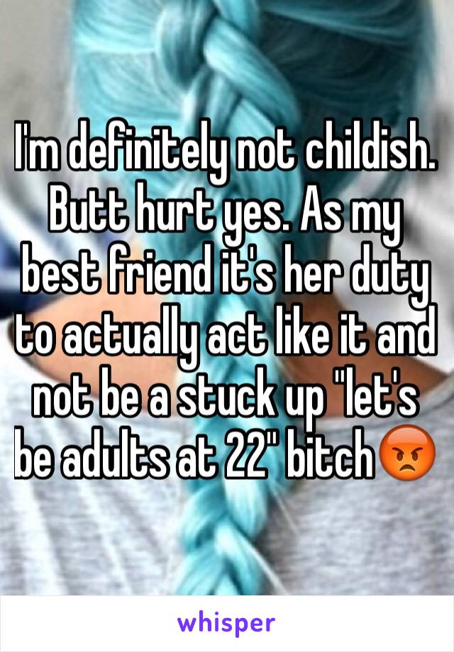 I'm definitely not childish. Butt hurt yes. As my best friend it's her duty to actually act like it and not be a stuck up "let's be adults at 22" bitch😡