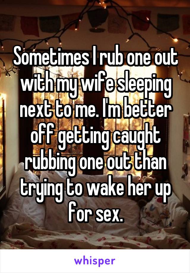 Sometimes I rub one out with my wife sleeping next to me. I'm better off getting caught rubbing one out than trying to wake her up for sex.