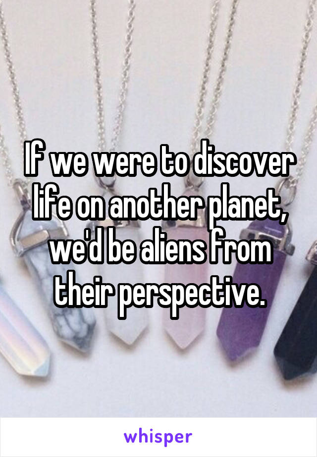 If we were to discover life on another planet, we'd be aliens from their perspective.