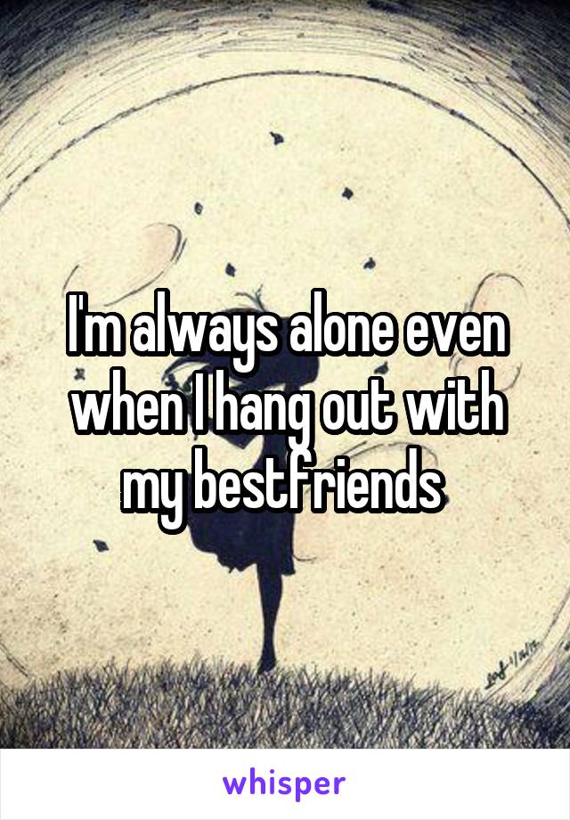 I'm always alone even when I hang out with my bestfriends 