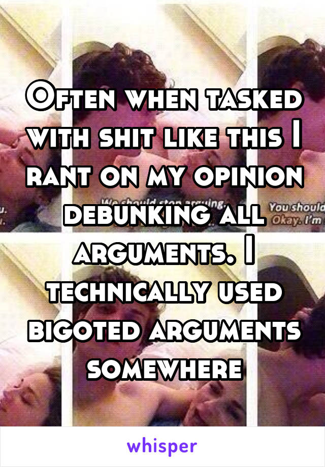 Often when tasked with shit like this I rant on my opinion debunking all arguments. I technically used bigoted arguments somewhere