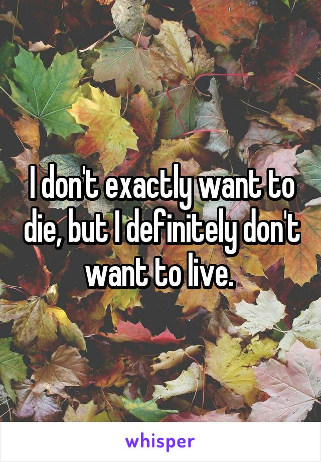 I don't exactly want to die, but I definitely don't want to live. 