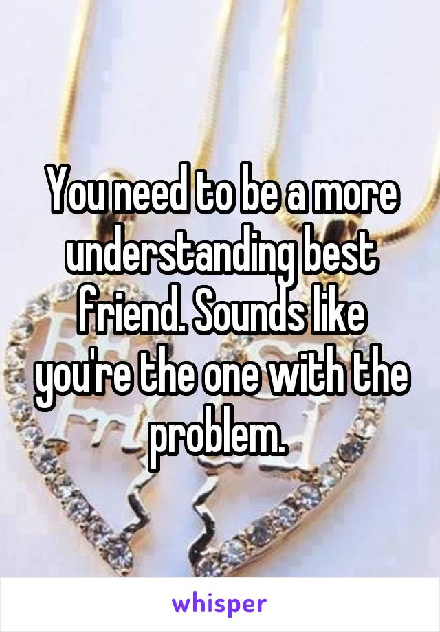 You need to be a more understanding best friend. Sounds like you're the one with the problem. 