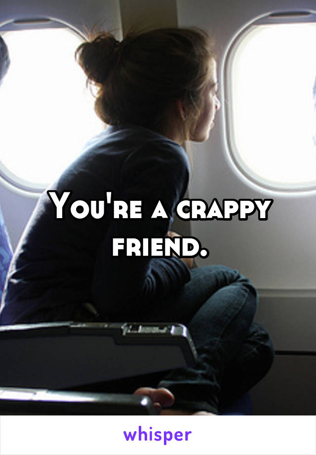 You're a crappy friend.