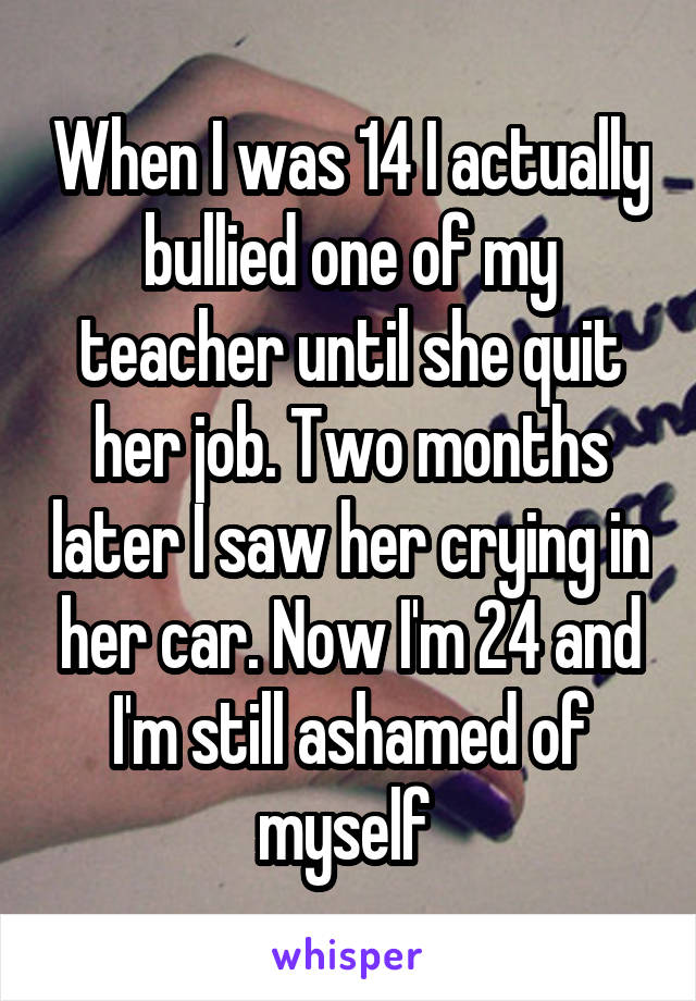 When I was 14 I actually bullied one of my teacher until she quit her job. Two months later I saw her crying in her car. Now I'm 24 and I'm still ashamed of myself 