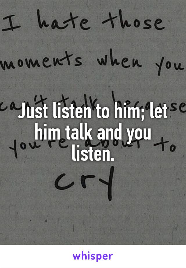 Just listen to him; let him talk and you listen.