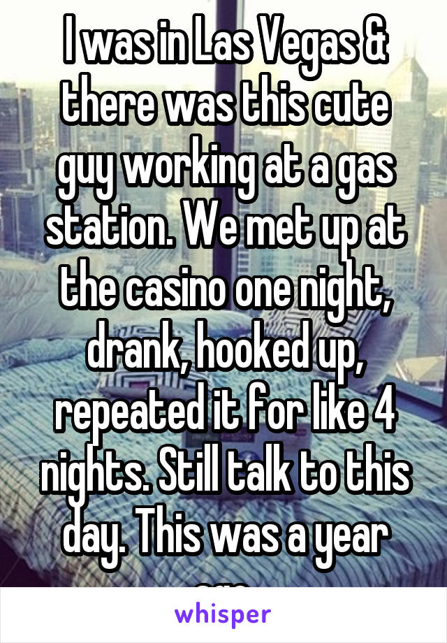I was in Las Vegas & there was this cute guy working at a gas station. We met up at the casino one night, drank, hooked up, repeated it for like 4 nights. Still talk to this day. This was a year ago.